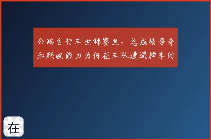 公路自行车世锦赛里，总成绩争夺和爬坡能力为何在车队遭遇摔车时必须一起考虑